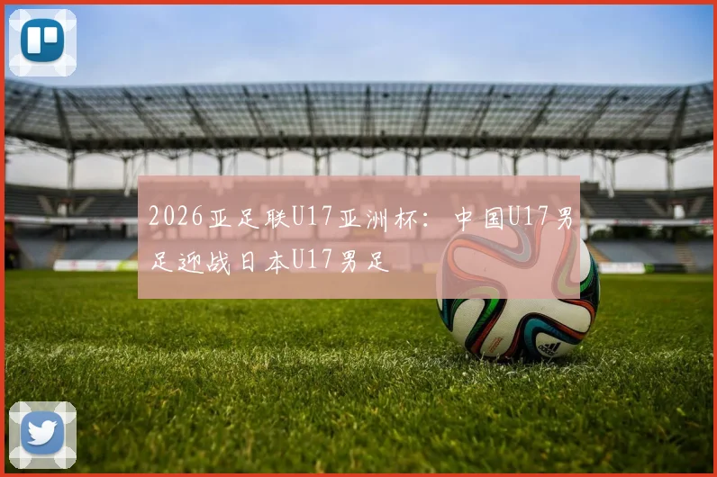 2026亚足联U17亚洲杯：中国U17男足迎战日本U17男足